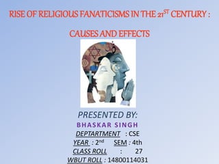 RISE OF RELIGIOUS FANATICISMS IN THE 21ST CENTURY :
CAUSES ANDEFFECTS
PRESENTED BY:
BHASKAR SINGH
DEPTARTMENT : CSE
YEAR : 2nd SEM : 4th
CLASS ROLL : 27
WBUT ROLL : 14800114031
 