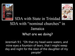 SDA with State in Trinidad
SDA with “nominal churches” in
Jamaica
What are we doing?
Jeremiah 9:1 “Oh that my head were waters, and
mine eyes a fountain of tears, that I might weep
day and night for the slain of the daughter of my
people!”
 