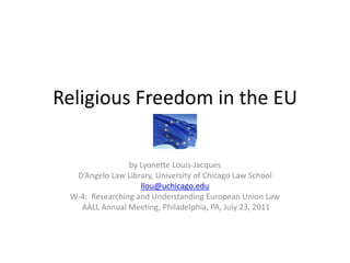 Religious Freedom in the EU by Lyonette Louis-Jacques D’Angelo Law Library, University of Chicago Law School llou@uchicago.edu W-4:  Researching and Understanding European Union Law  AALL Annual Meeting, Philadelphia, PA, July 23, 2011 