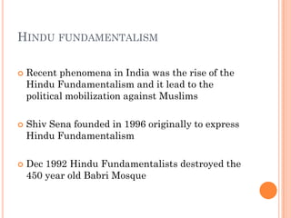 HINDU FUNDAMENTALISM

   Recent phenomena in India was the rise of the
    Hindu Fundamentalism and it lead to the
    political mobilization against Muslims

   Shiv Sena founded in 1996 originally to express
    Hindu Fundamentalism

   Dec 1992 Hindu Fundamentalists destroyed the
    450 year old Babri Mosque
 