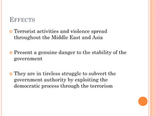 EFFECTS
   Terrorist activities and violence spread
    throughout the Middle East and Asia

   Present a genuine danger to the stability of the
    government

   They are in tireless struggle to subvert the
    government authority by exploiting the
    democratic process through the terrorism
 
