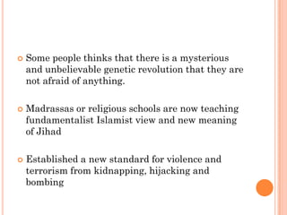    Some people thinks that there is a mysterious
    and unbelievable genetic revolution that they are
    not afraid of anything.

   Madrassas or religious schools are now teaching
    fundamentalist Islamist view and new meaning
    of Jihad

   Established a new standard for violence and
    terrorism from kidnapping, hijacking and
    bombing
 