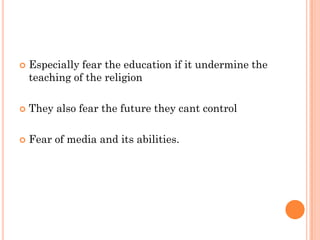    Especially fear the education if it undermine the
    teaching of the religion

   They also fear the future they cant control

   Fear of media and its abilities.
 