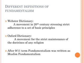 DIFFERENT DEFINITIONS OF
FUNDAMENTALISM


   Webster Dictionary:
        A movement in 20th century stressing strict
    adherence to a set of basic principles

   Oxford Dictionary:
         A movement for the strict maintenance of
    the doctrines of any religion

   After 9/11 term Fundamentalism was written as
    Muslim Fundamentalism
 