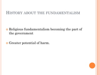 HISTORY ABOUT THE FUNDAMENTALISM


   Religious fundamentalism becoming the part of
    the government

   Greater potential of harm.
 