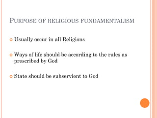 PURPOSE OF RELIGIOUS FUNDAMENTALISM

   Usually occur in all Religions

   Ways of life should be according to the rules as
    prescribed by God

   State should be subservient to God
 