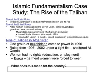Islamic Fundamentalism Case Study: The Rise of the Taliban Role of the Soviet Union Invaded Afghanistan to end an internal rebellion in late 1970s Role of the United States   Aided Afghan rebels against the Soviet Union, called  mujahideen gave them weapons and training Mujahideen  (translation: one who fights in a struggle) forced Soviet Union to withdraw in 1989 Osama bin Laden - a Saudi -  joined  mujahideen  to support Arab cause Rise of Taliban in Afganistan One group of  mujahideen  came to power in 1996  Ruled from 1996 - 2002 under a tight fist – sheltered Al-Qaeda Women had no rights (education, employment) Burqa  – garment women were forced to wear What does this mean for the country?  