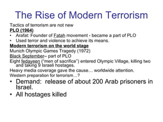 The Rise of Modern Terrorism Tactics of terrorism are not new PLO (1964) Arafat: Founder of  Fatah  movement - became a part of PLO  Used terror and violence to achieve its means. Modern terrorism on the world stage Munich Olympic Games Tragedy (1972) Black September – part of PLO Eight  fedayeen  (“men of sacrifice”) entered Olympic Village, killing two and taking 9 Israeli hostages. Heavy media coverage gave the cause… worldwide attention. Western preparation for terrorism…? Demand:  release of about 200 Arab prisoners in Israel. All hostages killed  
