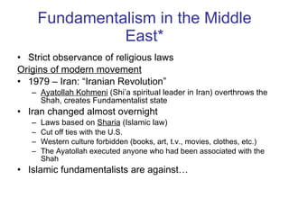 Fundamentalism in the Middle East* Strict observance of religious laws Origins of modern movement 1979 – Iran: “Iranian Revolution” Ayatollah Kohmeni  (Shi’a spiritual leader in Iran) overthrows the Shah, creates Fundamentalist state Iran changed almost overnight Laws based on  Sharia  (Islamic law)  Cut off ties with the U.S. Western culture forbidden (books, art, t.v., movies, clothes, etc.) The Ayatollah executed anyone who had been associated with the Shah Islamic fundamentalists are against… 