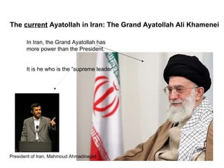 The  current  Ayatollah in Iran: The Grand Ayatollah Ali Khamenei   In Iran, the Grand Ayatollah has  more power than the President.  It is he who is the “supreme leader”  President of Iran, Mahmoud Ahmadinejad   