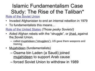 Islamic Fundamentalism Case Study: The Rise of the Taliban* Role of the Soviet Union Invaded Afghanistan to end an internal rebellion in 1979 To fundamentalists this means… Role of the United States   (Those pesky Soviets!) Aided Afghan rebels with the “struggle”, or  jihad,  against the   Soviet Union,  called  mujahideen (“strugglers”) , US gave them weapons and training Mujahideen  (fundamentalists) Osama bin Laden (a Saudi) joined  mujahideen  to support Arab cause forced Soviet Union to withdraw in 1989 