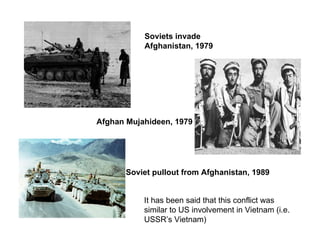 Afghan Mujahideen, 1979  Soviets invade Afghanistan, 1979 Soviet pullout from Afghanistan, 1989   It has been said that this conflict was similar to US involvement in Vietnam (i.e. USSR’s Vietnam) 