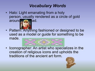 Vocabulary WordsHalo: Light emanating from a holy person, usually rendered as a circle of gold around the head.Pattern: Anything fashioned or designed to be used as a model or guide for something to be made.Iconographer: An artist who specializes in the creation of religious icons and upholds the traditions of the ancient art form.