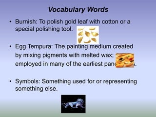 Vocabulary WordsBurnish: To polish gold leaf with cotton or a special polishing tool.Egg Tempura: The painting medium created 	by mixing pigments with melted wax;	employed in many of the earliest panel icons.Symbols: Something used for or representing something else.