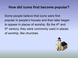 How did icons first become popular?Some people believe that icons were firstpopular in people’s houses and then later beganto appear in places of worship. By the 4th and5th century, they were commonly used in placesof worship, like churches. 