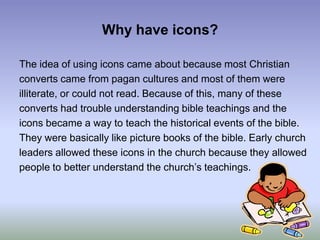 Why have icons?The idea of using icons came about because most Christianconverts came from pagan cultures and most of them wereilliterate, or could not read. Because of this, many of theseconverts had trouble understanding bible teachings and theicons became a way to teach the historical events of the bible.They were basically like picture books of the bible. Early churchleaders allowed these icons in the church because they allowedpeople to better understand the church’s teachings.