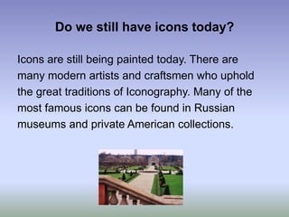 Do we still have icons today?Icons are still being painted today. There aremany modern artists and craftsmen who upholdthe great traditions of Iconography. Many of themost famous icons can be found in Russianmuseums and private American collections. 