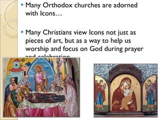 Many Orthodox churches are adorned with Icons… Many Christians view Icons not just as pieces of art, but as a way to help us worship and focus on God during prayer and celebration. 