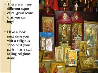 There are many different types of religious Icons that you can buy! Have a look next time you visit a religious shop or if your parish has a stall selling religious items! 