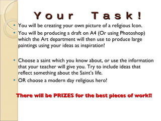 Your Task! You will be creating your own picture of a religious Icon. You will be producing a draft on A4 (Or using Photoshop) which the Art department will then use to produce large paintings using your ideas as inspiration! Choose a saint which you know about, or use the information that your teacher will give you. Try to include ideas that reflect something about the Saint’s life. OR choose a modern day religious hero! There will be PRIZES for the best pieces of work!! 