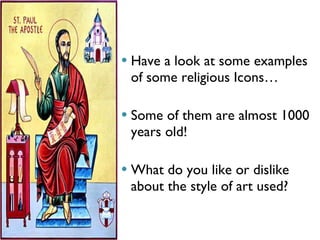 Have a look at some examples of some religious Icons… Some of them are almost 1000 years old! What do you like or dislike about the style of art used? 