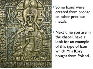 Some Icons were created from bronze or other precious metals. Next time you are in the chapel, have a look for an example of this type of Icon which Mrs Koryl bought from Poland.  