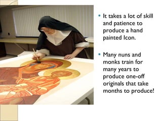 It takes a lot of skill and patience to produce a hand painted Icon. Many nuns and monks train for many years to produce one-off originals that take months to produce! 