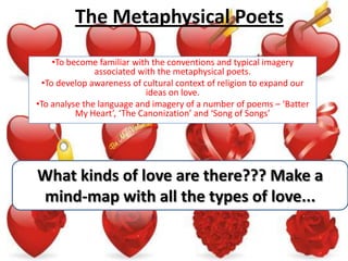 The Metaphysical Poets
     •To become familiar with the conventions and typical imagery
               associated with the metaphysical poets.
  •To develop awareness of cultural context of religion to expand our
                             ideas on love.
•To analyse the language and imagery of a number of poems – ‘Batter
           My Heart’, ‘The Canonization’ and ‘Song of Songs’




What kinds of love are there??? Make a
mind-map with all the types of love...
 