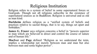 Religious Institution
Religion refers to a system of belief in some supernatural forces or
God/gods. Though not all religions subscribe to the existence of
supernatural sources as in Buddhism. Religion is universal and as old
as man kind.
Durkheim defines religion as a “unified system of beliefs and
practices relative to sacred things, that is to say, things set apart and
forbidden.”
James G. Frazer says religion concerns a belief in “powers superior
to man which are believed to direct and control the course of nature
and of human life.”
MacIver and Page defined “Religion as we understand the term,
implies a relationship not merely between man and man but also
between man and some higher power”.
 