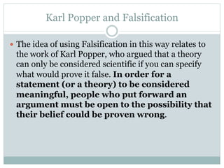 Karl Popper and Falsification
—  The idea of using Falsification in this way relates to
the work of Karl Popper, who argued that a theory
can only be considered scientific if you can specify
what would prove it false. In order for a
statement (or a theory) to be considered
meaningful, people who put forward an
argument must be open to the possibility that
their belief could be proven wrong.
 