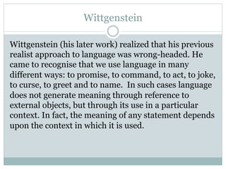 Wittgenstein
Wittgenstein (his later work) realized that his previous
realist approach to language was wrong-headed. He
came to recognise that we use language in many
different ways: to promise, to command, to act, to joke,
to curse, to greet and to name.  In such cases language
does not generate meaning through reference to
external objects, but through its use in a particular
context. In fact, the meaning of any statement depends
upon the context in which it is used.
 