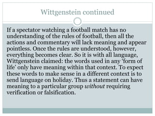 Wittgenstein continued
If a spectator watching a football match has no
understanding of the rules of football, then all the
actions and commentary will lack meaning and appear
pointless. Once the rules are understood, however,
everything becomes clear. So it is with all language,
Wittgenstein claimed: the words used in any ‘form of
life’ only have meaning within that context. To expect
these words to make sense in a different context is to
send language on holiday. Thus a statement can have
meaning to a particular group without requiring
verification or falsification.
 
