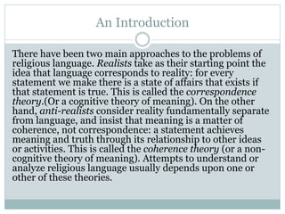 An Introduction
There have been two main approaches to the problems of
religious language. Realists take as their starting point the
idea that language corresponds to reality: for every
statement we make there is a state of affairs that exists if
that statement is true. This is called the correspondence
theory.(Or a cognitive theory of meaning). On the other
hand, anti-realists consider reality fundamentally separate
from language, and insist that meaning is a matter of
coherence, not correspondence: a statement achieves
meaning and truth through its relationship to other ideas
or activities. This is called the coherence theory (or a non-
cognitive theory of meaning). Attempts to understand or
analyze religious language usually depends upon one or
other of these theories.
 