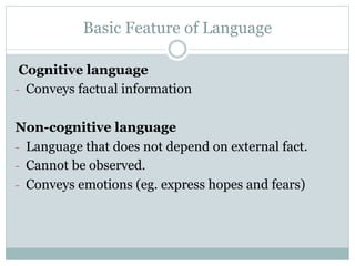 Basic Feature of Language
Cognitive language
-  Conveys factual information
Non-cognitive language
-  Language that does not depend on external fact.
-  Cannot be observed.
-  Conveys emotions (eg. express hopes and fears)
 