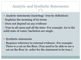 Analytic and Synthetic Statements
—  Analytic statements (tautology- true by definition)
- Explains the meaning of its terms
- Does not depend on any evidence
- True in all cases and all the time- For example: Ice is the
solid state of water; bachelors are single
 
—  Synthetic statements
-  Requires reference to external evidence- For example:
There is a cat on the floor. (You need to be able to see a
cat on the floor in order for the statement to be true.)
 