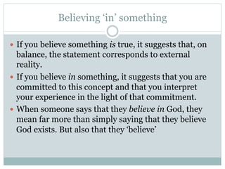 Believing ‘in’ something
—  If you believe something is true, it suggests that, on
balance, the statement corresponds to external
reality.
—  If you believe in something, it suggests that you are
committed to this concept and that you interpret
your experience in the light of that commitment.
—  When someone says that they believe in God, they
mean far more than simply saying that they believe
God exists. But also that they ‘believe’
 