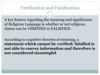 Verification and Falsification
A key feature regarding the meaning and significance
of Religious Language is whether or not religious
claims can be VERIFIED or FALSIFIED.
According to cognitive theories of meaning, a
statement which cannot be verified/ falsified is
not able to convey information and therefore is
not considered meaningful
 