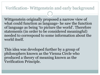 Verification- Wittgenstein and early background
Wittgenstein originally proposed a narrow view of
what could function as language- he saw the function
of language as being ‘to picture the world’. Therefore
statements (in order to be considered meaningful)
needed to correspond to some information about the
world itself.
This idea was developed further by a group of
philosophers known as the Vienna Circle who
produced a theory of meaning known as the
Verification Principle.
 