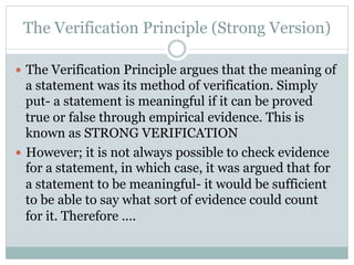 The Verification Principle (Strong Version)
—  The Verification Principle argues that the meaning of
a statement was its method of verification. Simply
put- a statement is meaningful if it can be proved
true or false through empirical evidence. This is
known as STRONG VERIFICATION
—  However; it is not always possible to check evidence
for a statement, in which case, it was argued that for
a statement to be meaningful- it would be sufficient
to be able to say what sort of evidence could count
for it. Therefore ….
 