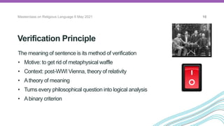 Verification Principle
Masterclass on Religious Language 6 May 2021 10
The meaning of sentence is its method of verification
• Motive: to get rid of metaphysical waffle
• Context: post-WWI Vienna, theory of relativity
• Atheory of meaning
• Turns every philosophical question into logical analysis
• Abinary criterion
The Vienna
Circle
 