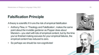 Falsification Principle
Masterclass on Religious Language 6 May 2021 13
Atheory is scientific if it runs the risk of empirical falsification
• Anthony Flew, in ‘Theology and Falsification’, makes the same
point about the invisible gardener as Popper does about
Marxism—you start with lots of empirical content, but by the time
you’ve finished making excuses for your empirical failures, the
empirical content has reduced to zero.
• So perhaps we should be non-cognitivists!
The Vienna
Circle
 