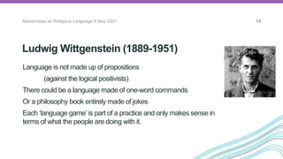 Ludwig Wittgenstein (1889-1951)
Masterclass on Religious Language 6 May 2021 14
Language is not made up of propositions
(against the logical positivists)
There could be a language made of one-word commands
Or a philosophy book entirely made of jokes
Each ‘language game’ is part of a practice and only makes sense in
terms of what the people are doing with it.
The Vienna
Circle
 