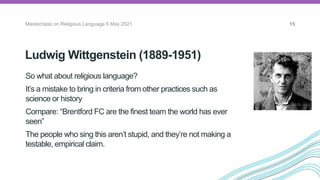 Ludwig Wittgenstein (1889-1951)
Masterclass on Religious Language 6 May 2021 15
So what about religious language?
It’s a mistake to bring in criteria from other practices such as
science or history
Compare: “Brentford FC are the finest team the world has ever
seen”
The people who sing this aren’t stupid, and they’re not making a
testable, empirical claim.
The Vienna
Circle
 