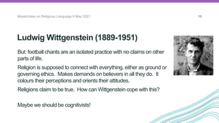 Ludwig Wittgenstein (1889-1951)
Masterclass on Religious Language 6 May 2021 16
But: football chants are an isolated practice with no claims on other
parts of life.
Religion is supposed to connect with everything, either as ground or
governing ethics. Makes demands on believers in all they do. It
colours their perceptions and orients their attitudes.
Religions claim to be true. How can Wittgenstein cope with this?
Maybe we should be cognitivists!
The Vienna
Circle
 