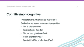Cognitive/non-cognitive
Proposition: that which can be true or false.
Declarative sentence: expresses a proposition.
• Tim is taller than Paul
• Paul is shorter than Tim
• Tim est plus grand que Paul
• Is Tim taller than Paul?
• See to it that Tim is taller than Paul!
Masterclass on Religious Language 6 May 2021 5
 