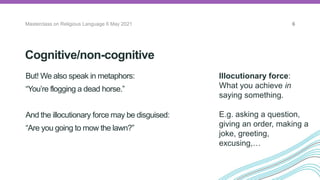Cognitive/non-cognitive
But! We also speak in metaphors:
“You’re flogging a dead horse.”
And the illocutionary force may be disguised:
“Are you going to mow the lawn?”
Masterclass on Religious Language 6 May 2021 6
Illocutionary force:
What you achieve in
saying something.
E.g. asking a question,
giving an order, making a
joke, greeting,
excusing,…
 