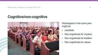Cognitive/non-cognitive
Worshippers in the same pew
might be:
• Literalists
• Non-cognitivists for mystery
• Non-cognitivists for tradition
• Non-cognitivists for values
Masterclass on Religious Language 6 May 2021 9
 