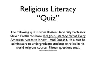 Religious Literacy
            “Quiz”
The following quiz is from Boston University Professor
Steven Prothero’s book Religious Literacy: What Every
American Needs to Know—And Doesn’t. It’s a quiz he
 administers to undergraduate students enrolled in his
    world religions course. Fifteen questions total.
                    http://www.pbs.org/godinamerica/
 