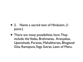 • 2.
 Name a sacred text of Hinduism. (1
  point.)
• There are many possibilities here. They
  include the Vedas, Brahmanas, Aranyakas,
  Upanishads, Puranas, Mahabharata, Bhagavad
  Gita, Ramayana,Yoga Sutras, Laws of Manu.
 