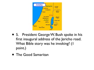 • 5.
 President George W. Bush spoke in his
  ﬁrst inaugural address of the Jericho road.
  What Bible story was he invoking? (1
  point.)
• The Good Samaritan
 
